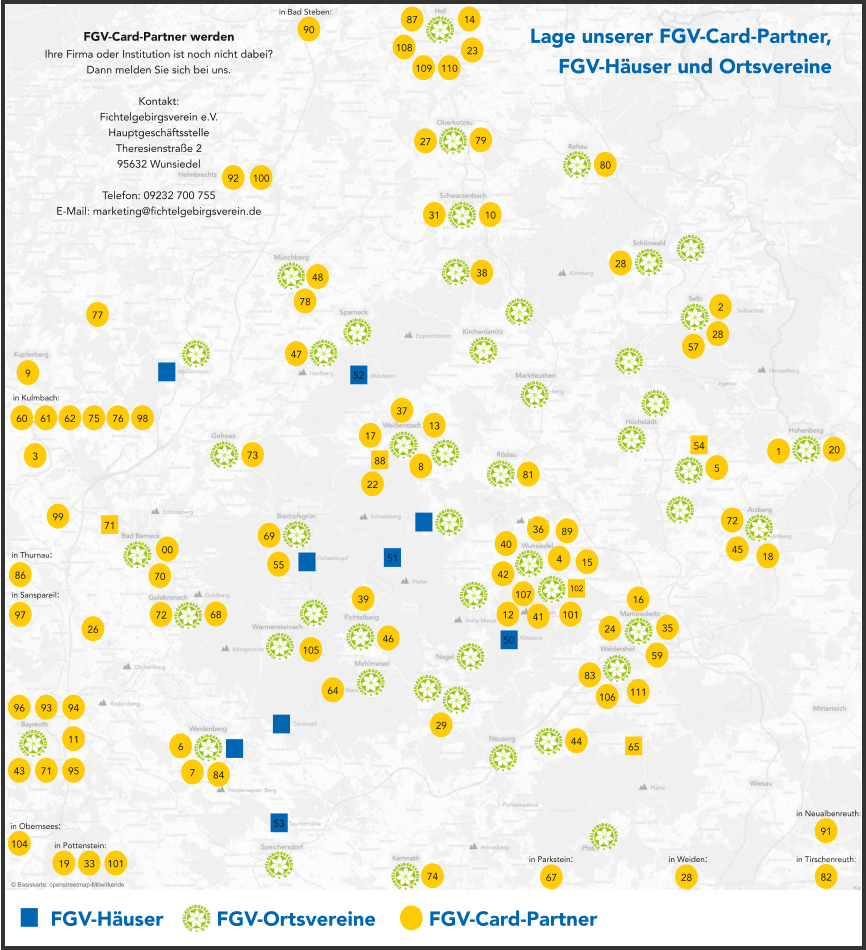 x  FGV-Häuser     x  FGV-Ortsvereine     x  FGV-Card-Partner 00 1 2 3 4 5 6 7 8 9 10 68 86 62 61 60 59 46 14 11 12 69 64 67 50 51 52 53 65 43 44 106 47 48 45 28 28 28 35 16 42 13 17 18 72 70 71 72 73 74 75 76 77 78 79 80 81 82 83 84 57 38 20 40 22 107 31 87 27 26 29 37 36 39 24 71 54 102 88 in Thurnau: in Kulmbach: in Parkstein: in Weiden: Lage unserer FGV-Card-Partner, FGV-Häuser und Ortsvereine FGV-Card-Partner werden Ihre Firma oder Institution ist noch nicht dabei? Dann melden Sie sich bei uns.  Kontakt: Fichtelgebirgsverein e.V. Hauptgeschäftsstelle Theresienstraße 2 95632 Wunsiedel  Telefon: 09232 700 755 E-Mail: marketing@fichtelgebirgsverein.de in Tirschenreuth: © Basiskarte: openstreetmap-Mitwirkende 89 91 in Neualbenreuth: 90 in Bad Steben: 92 93 94 95 96 97 in Sanspareil: 98 99 100 101 23 15 19 in Pottenstein: 33 101 55 104 in Obernsees: 105 108 109 110 111 41