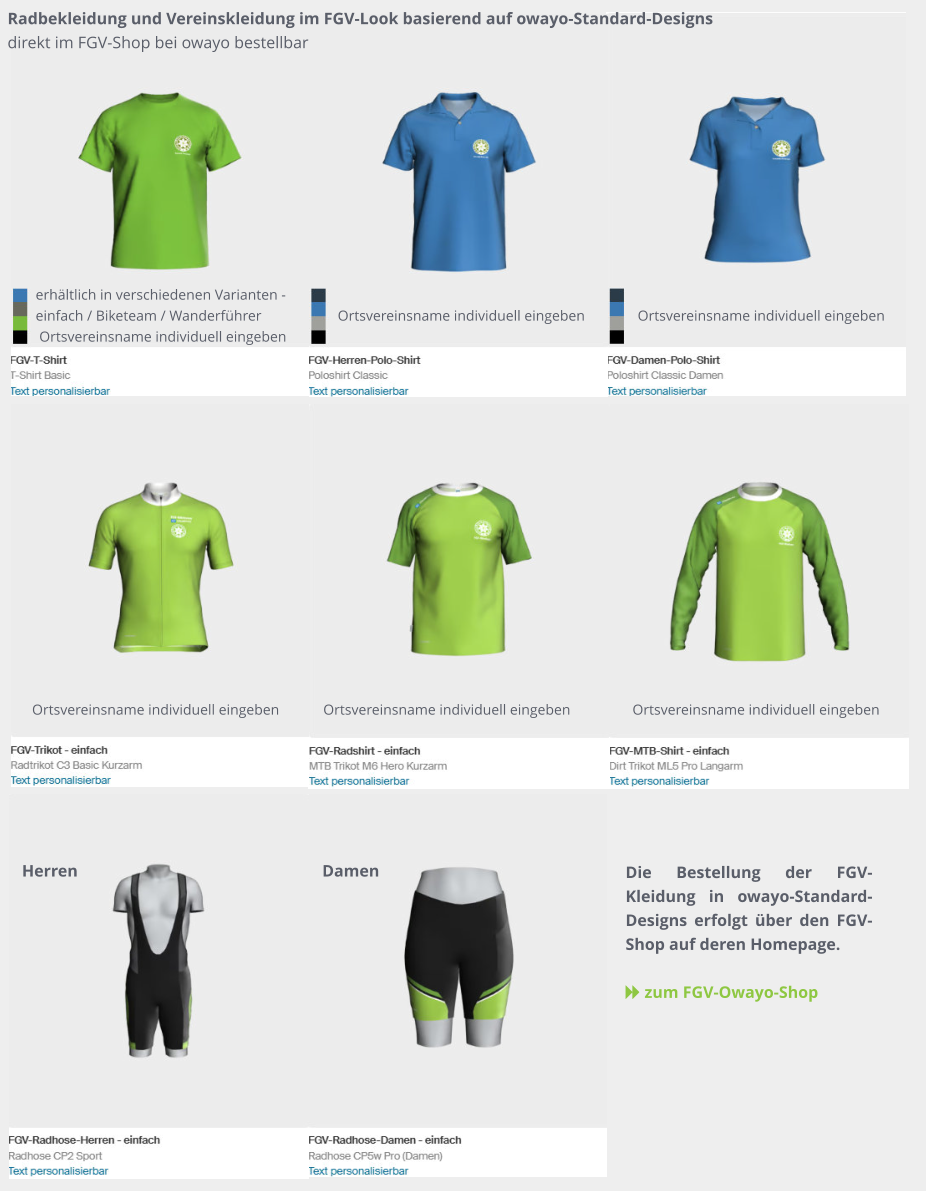 Damen Herren Radbekleidung und Vereinskleidung im FGV-Look basierend auf owayo-Standard-Designs direkt im FGV-Shop bei owayo bestellbar Die Bestellung der FGV-Kleidung in owayo-Standard-Designs erfolgt über den FGV-Shop auf deren Homepage.   zum FGV-Owayo-Shop   Ortsvereinsname individuell eingeben   Ortsvereinsname individuell eingeben   Ortsvereinsname individuell eingeben   Ortsvereinsname individuell eingeben   Ortsvereinsname individuell eingeben erhältlich in verschiedenen Varianten - einfach / Biketeam / Wanderführer   Ortsvereinsname individuell eingeben