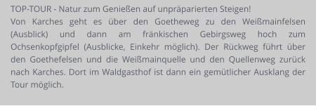 TOP-TOUR - Natur zum Genießen auf unpräparierten Steigen! Von Karches geht es über den Goetheweg zu den Weißmainfelsen (Ausblick) und dann am fränkischen Gebirgsweg hoch zum Ochsenkopfgipfel (Ausblicke, Einkehr möglich). Der Rückweg führt über den Goethefelsen und die Weißmainquelle und den Quellenweg zurück nach Karches. Dort im Waldgasthof ist dann ein gemütlicher Ausklang der Tour möglich.