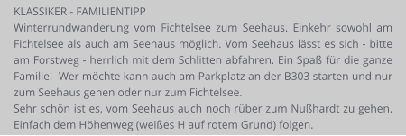 KLASSIKER - FAMILIENTIPP Winterrundwanderung vom Fichtelsee zum Seehaus. Einkehr sowohl am Fichtelsee als auch am Seehaus möglich. Vom Seehaus lässt es sich - bitte am Forstweg - herrlich mit dem Schlitten abfahren. Ein Spaß für die ganze Familie!  Wer möchte kann auch am Parkplatz an der B303 starten und nur zum Seehaus gehen oder nur zum Fichtelsee.  Sehr schön ist es, vom Seehaus auch noch rüber zum Nußhardt zu gehen. Einfach dem Höhenweg (weißes H auf rotem Grund) folgen.