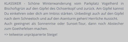 KLASSIKER - Schöne Winterwanderung vom Parkplatz Vogelherd in Bischofsgrün auf den Gipfel des Ochsenkopf und zurück. Am Gipfel kannst Du einkehren oder dich am Imbiss stärken. Unbedingt auch auf den Gipfel nach dem Schneeloch und auf den Asenturm gehen! Herrliche Aussicht. Auch geeingnet als Sonnenrise oder Sunset-Tour, dann noch Abstecher zum Goethefelsen machen. => teilweise unpräparierte Steige!