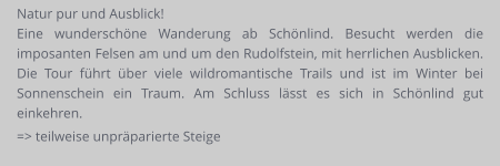 Natur pur und Ausblick! Eine wunderschöne Wanderung ab Schönlind. Besucht werden die imposanten Felsen am und um den Rudolfstein, mit herrlichen Ausblicken. Die Tour führt über viele wildromantische Trails und ist im Winter bei Sonnenschein ein Traum. Am Schluss lässt es sich in Schönlind gut einkehren. => teilweise unpräparierte Steige