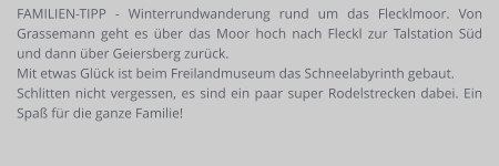 FAMILIEN-TIPP - Winterrundwanderung rund um das Flecklmoor. Von Grassemann geht es über das Moor hoch nach Fleckl zur Talstation Süd und dann über Geiersberg zurück.  Mit etwas Glück ist beim Freilandmuseum das Schneelabyrinth gebaut.  Schlitten nicht vergessen, es sind ein paar super Rodelstrecken dabei. Ein Spaß für die ganze Familie!