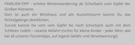 FAMILIEN-TIPP - schöne Winterwanderung ab Schurbach zum Gipfel der Großen Kösseine. Dort ist auch ein Wirtshaus und am Aussichtsturm kannst Du das Fichtelgebirge überblicken. Zurück kannst Du vom vom Gipfel bis nach Schurbach auch mit dem Schlitten rodeln - rasante Abfahrt (nichts für kleine Kinder - jeder fährt, wie bei all unseren Tourentipps, auf eigene Gefahr und Verantwortung!)