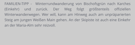 FAMILIEN-TIPP -  Winterrundwanderung von Bischofsgrün nach Karches (Einkehr) und zurück. Der Weg folgt größtenteils offiziellen Winterwanderwegen. Wer will, kann am HInweg auch am unpräparierten Steig am jungen Weißen Main gehen. An der Skipiste ist auch eine Einkehr an der Maria-Alm sehr reizvoll.