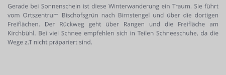 Gerade bei Sonnenschein ist diese Winterwanderung ein Traum. Sie führt vom Ortszentrum Bischofsgrün nach Birnstengel und über die dortigen Freiflächen. Der Rückweg geht über Rangen und die Freifläche am Kirchbühl. Bei viel Schnee empfehlen sich in Teilen Schneeschuhe, da die Wege z.T nicht präpariert sind.