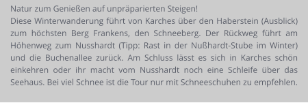 Natur zum Genießen auf unpräparierten Steigen! Diese Winterwanderung führt von Karches über den Haberstein (Ausblick) zum höchsten Berg Frankens, den Schneeberg. Der Rückweg führt am Höhenweg zum Nusshardt (Tipp: Rast in der Nußhardt-Stube im Winter) und die Buchenallee zurück. Am Schluss lässt es sich in Karches schön einkehren oder ihr macht vom Nusshardt noch eine Schleife über das Seehaus. Bei viel Schnee ist die Tour nur mit Schneeschuhen zu empfehlen.