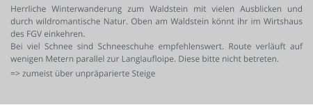 Herrliche Winterwanderung zum Waldstein mit vielen Ausblicken und durch wildromantische Natur. Oben am Waldstein könnt ihr im Wirtshaus des FGV einkehren.  Bei viel Schnee sind Schneeschuhe empfehlenswert. Route verläuft auf wenigen Metern parallel zur Langlaufloipe. Diese bitte nicht betreten. => zumeist über unpräparierte Steige