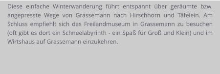 Diese einfache Winterwanderung führt entspannt über geräumte bzw. angepresste Wege von Grassemann nach Hirschhorn und Täfelein. Am Schluss empfiehlt sich das Freilandmuseum in Grassemann zu besuchen (oft gibt es dort ein Schneelabyrinth - ein Spaß für Groß und Klein) und im Wirtshaus auf Grassemann einzukehren.