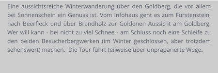 Eine aussichtsreiche Winterwanderung über den Goldberg, die vor allem bei Sonnenschein ein Genuss ist. Vom Infohaus geht es zum Fürstenstein, nach Beerfleck und über Brandholz zur Goldenen Aussicht am Goldberg.  Wer will kann - bei nicht zu viel Schnee - am Schluss noch eine Schleife zu den beiden Besucherbergwerken (im Winter geschlossen, aber trotzdem sehenswert) machen.  Die Tour führt teilweise über unpräparierte Wege.
