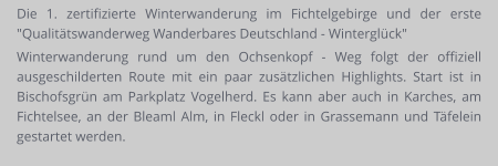 Die 1. zertifizierte Winterwanderung im Fichtelgebirge und der erste "Qualitätswanderweg Wanderbares Deutschland - Winterglück" Winterwanderung rund um den Ochsenkopf - Weg folgt der offiziell ausgeschilderten Route mit ein paar zusätzlichen Highlights. Start ist in Bischofsgrün am Parkplatz Vogelherd. Es kann aber auch in Karches, am Fichtelsee, an der Bleaml Alm, in Fleckl oder in Grassemann und Täfelein gestartet werden.