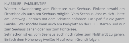 KLASSIKER - FAMILIENTIPP Winterrundwanderung vom Fichtelsee zum Seehaus. Einkehr sowohl am Fichtelsee als auch am Seehaus möglich. Vom Seehaus lässt es sich - bitte am Forstweg - herrlich mit dem Schlitten abfahren. Ein Spaß für die ganze Familie!  Wer möchte kann auch am Parkplatz an der B303 starten und nur zum Seehaus gehen oder nur zum Fichtelsee.  Sehr schön ist es, vom Seehaus auch noch rüber zum Nußhardt zu gehen. Einfach dem Höhenweg (weißes H auf rotem Grund) folgen.