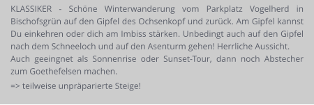 KLASSIKER - Schöne Winterwanderung vom Parkplatz Vogelherd in Bischofsgrün auf den Gipfel des Ochsenkopf und zurück. Am Gipfel kannst Du einkehren oder dich am Imbiss stärken. Unbedingt auch auf den Gipfel nach dem Schneeloch und auf den Asenturm gehen! Herrliche Aussicht. Auch geeingnet als Sonnenrise oder Sunset-Tour, dann noch Abstecher zum Goethefelsen machen. => teilweise unpräparierte Steige!