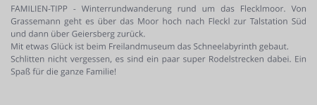 FAMILIEN-TIPP - Winterrundwanderung rund um das Flecklmoor. Von Grassemann geht es über das Moor hoch nach Fleckl zur Talstation Süd und dann über Geiersberg zurück.  Mit etwas Glück ist beim Freilandmuseum das Schneelabyrinth gebaut.  Schlitten nicht vergessen, es sind ein paar super Rodelstrecken dabei. Ein Spaß für die ganze Familie!