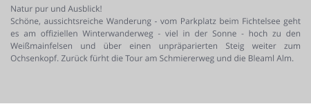 Natur pur und Ausblick! Schöne, aussichtsreiche Wanderung - vom Parkplatz beim Fichtelsee geht es am offiziellen Winterwanderweg - viel in der Sonne - hoch zu den Weißmainfelsen und über einen unpräparierten Steig weiter zum Ochsenkopf. Zurück fürht die Tour am Schmiererweg und die Bleaml Alm.