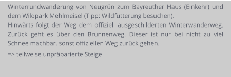 Winterrundwanderung von Neugrün zum Bayreuther Haus (Einkehr) und dem Wildpark Mehlmeisel (Tipp: Wildfütterung besuchen). Hinwärts folgt der Weg dem offiziell ausgeschilderten Winterwanderweg. Zurück geht es über den Brunnenweg. Dieser ist nur bei nicht zu viel Schnee machbar, sonst offiziellen Weg zurück gehen. => teilweise unpräparierte Steige