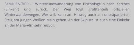 FAMILIEN-TIPP -  Winterrundwanderung von Bischofsgrün nach Karches (Einkehr) und zurück. Der Weg folgt größtenteils offiziellen Winterwanderwegen. Wer will, kann am HInweg auch am unpräparierten Steig am jungen Weißen Main gehen. An der Skipiste ist auch eine Einkehr an der Maria-Alm sehr reizvoll.