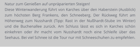 Natur zum Genießen auf unpräparierten Steigen! Diese Winterwanderung führt von Karches über den Haberstein (Ausblick) zum höchsten Berg Frankens, den Schneeberg. Der Rückweg führt am Höhenweg zum Nusshardt (Tipp: Rast in der Nußhardt-Stube im Winter) und die Buchenallee zurück. Am Schluss lässt es sich in Karches schön einkehren oder ihr macht vom Nusshardt noch eine Schleife über das Seehaus. Bei viel Schnee ist die Tour nur mit Schneeschuhen zu empfehlen.