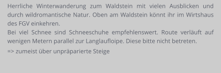 Herrliche Winterwanderung zum Waldstein mit vielen Ausblicken und durch wildromantische Natur. Oben am Waldstein könnt ihr im Wirtshaus des FGV einkehren.  Bei viel Schnee sind Schneeschuhe empfehlenswert. Route verläuft auf wenigen Metern parallel zur Langlaufloipe. Diese bitte nicht betreten. => zumeist über unpräparierte Steige