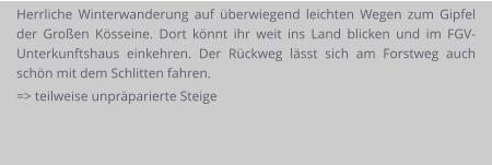 Herrliche Winterwanderung auf überwiegend leichten Wegen zum Gipfel der Großen Kösseine. Dort könnt ihr weit ins Land blicken und im FGV-Unterkunftshaus einkehren. Der Rückweg lässt sich am Forstweg auch schön mit dem Schlitten fahren. => teilweise unpräparierte Steige