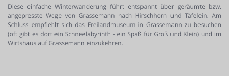 Diese einfache Winterwanderung führt entspannt über geräumte bzw. angepresste Wege von Grassemann nach Hirschhorn und Täfelein. Am Schluss empfiehlt sich das Freilandmuseum in Grassemann zu besuchen (oft gibt es dort ein Schneelabyrinth - ein Spaß für Groß und Klein) und im Wirtshaus auf Grassemann einzukehren.