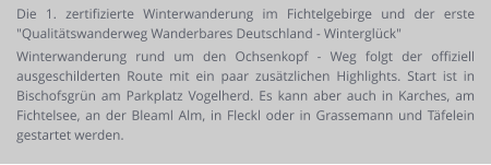 Die 1. zertifizierte Winterwanderung im Fichtelgebirge und der erste "Qualitätswanderweg Wanderbares Deutschland - Winterglück" Winterwanderung rund um den Ochsenkopf - Weg folgt der offiziell ausgeschilderten Route mit ein paar zusätzlichen Highlights. Start ist in Bischofsgrün am Parkplatz Vogelherd. Es kann aber auch in Karches, am Fichtelsee, an der Bleaml Alm, in Fleckl oder in Grassemann und Täfelein gestartet werden.